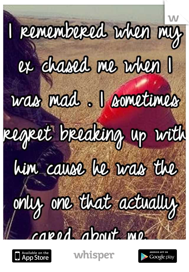 I remembered when my ex chased me when I was mad . I sometimes regret breaking up with him cause he was the only one that actually cared about me .