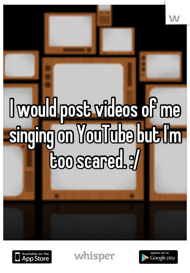 I would post videos of me singing on YouTube but I'm too scared. :/