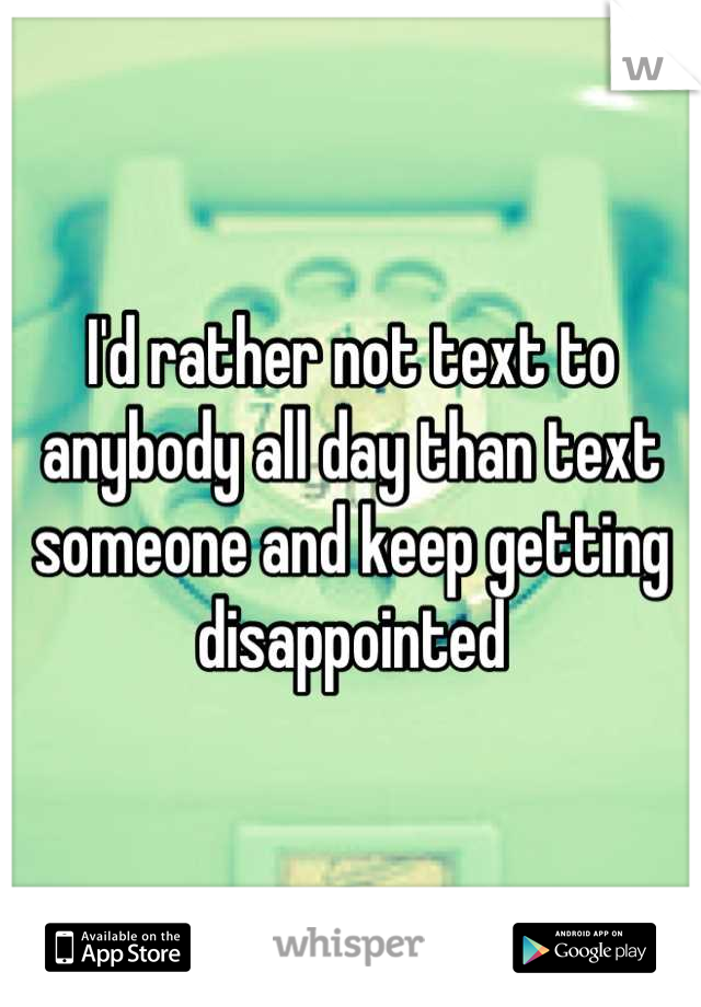I'd rather not text to anybody all day than text someone and keep getting disappointed