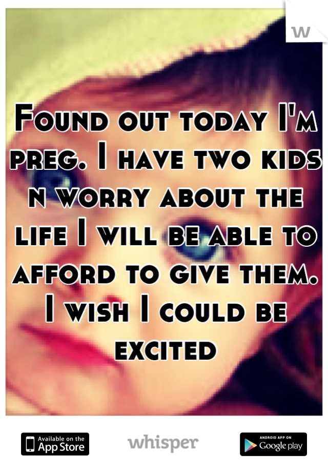 Found out today I'm preg. I have two kids n worry about the life I will be able to afford to give them. I wish I could be excited