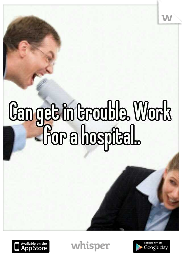 Can get in trouble. Work for a hospital..