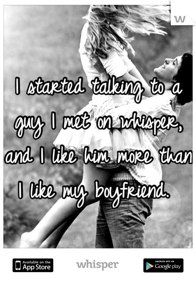I started talking to a guy I met on whisper, and I like him more than I like my boyfriend. 