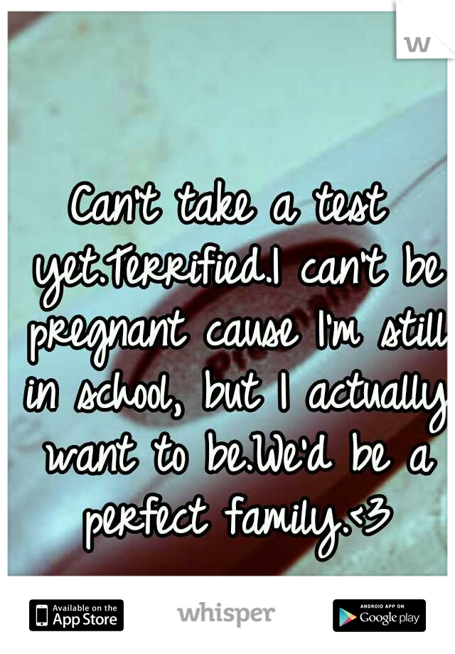 Can't take a test yet.Terrified.I can't be pregnant cause I'm still in school, but I actually want to be.We'd be a perfect family.<3