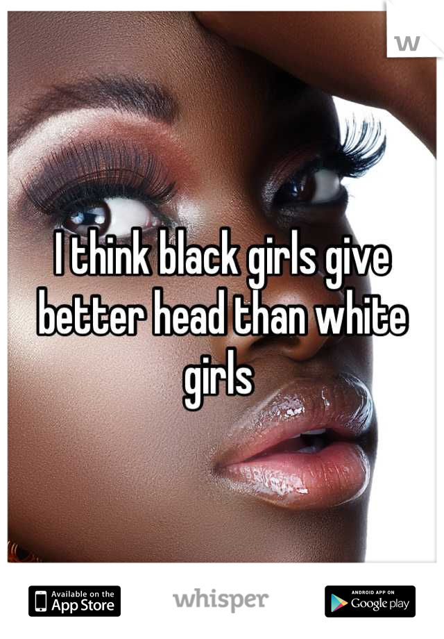 I think black girls give better head than white girls 