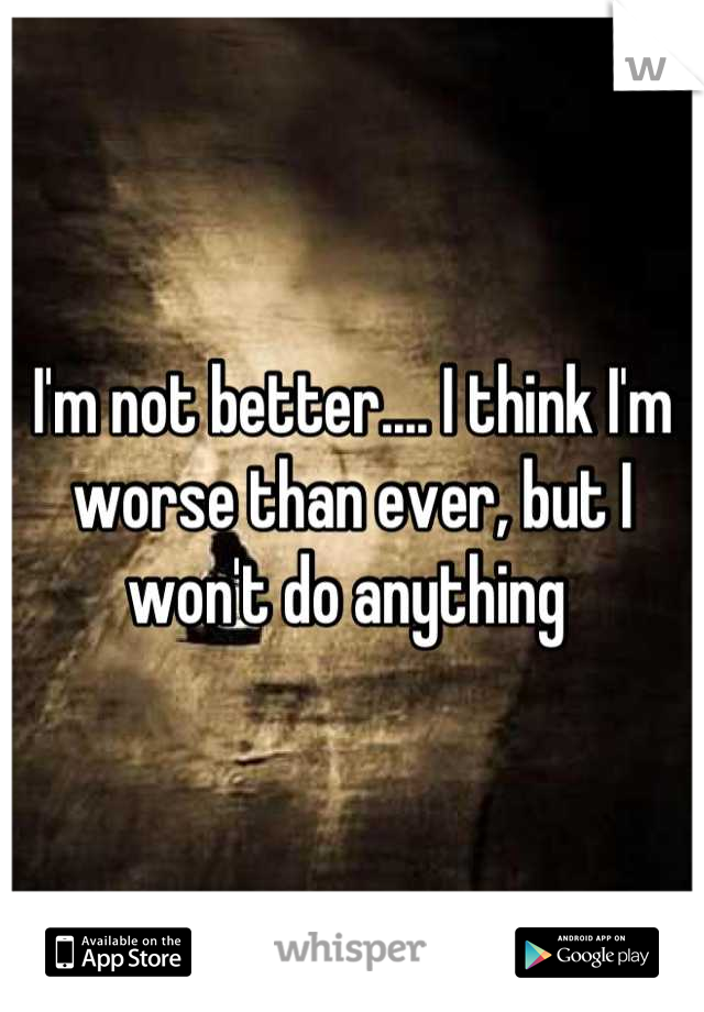I'm not better.... I think I'm worse than ever, but I won't do anything 