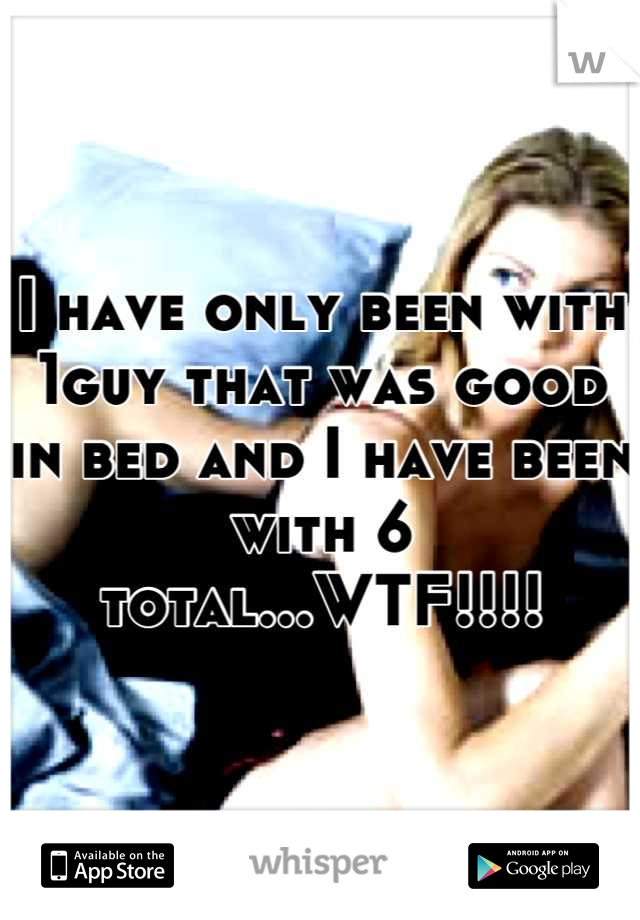 I have only been with 1guy that was good in bed and I have been with 6 total...WTF!!!!
