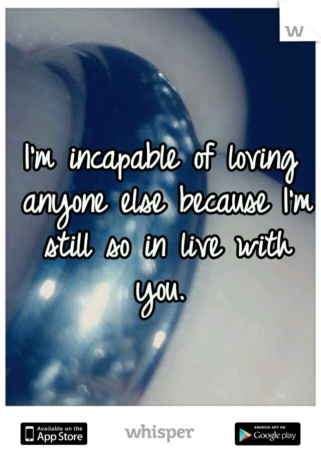 I'm incapable of loving anyone else because I'm still so in live with you. 