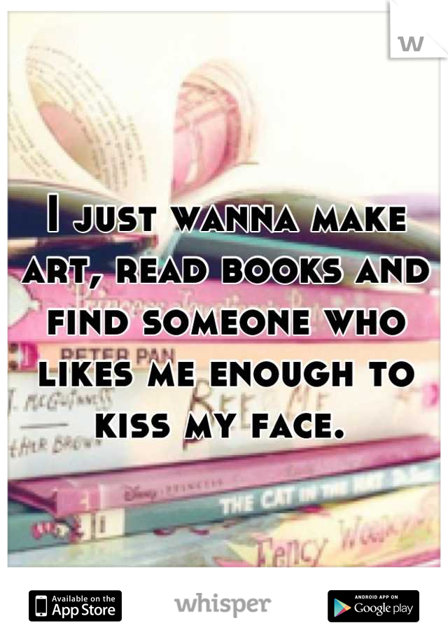 I just wanna make art, read books and find someone who likes me enough to kiss my face. 