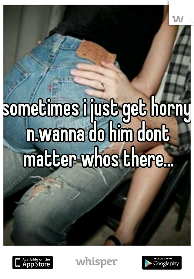 sometimes i just get horny n.wanna do him dont matter whos there...