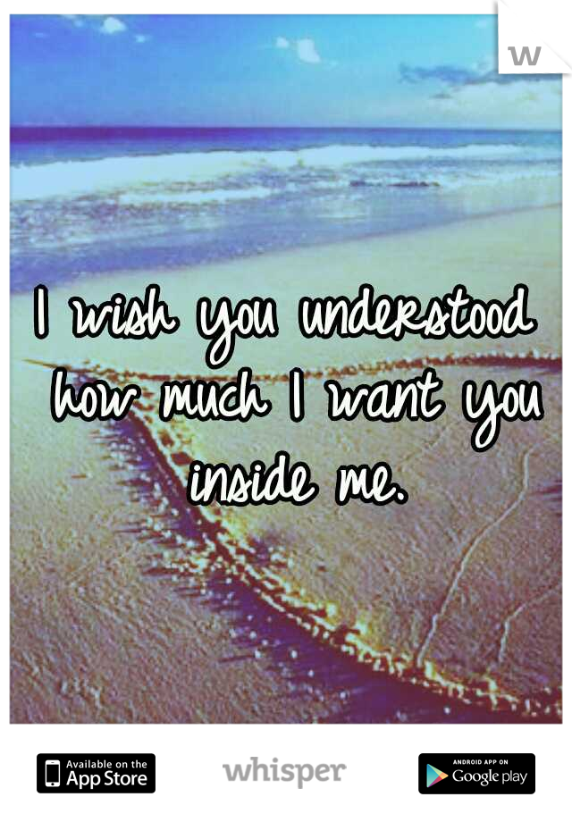 I wish you understood how much I want you inside me.