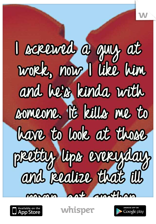 I screwed a guy at work, now I like him and he's kinda with someone. It kills me to have to look at those pretty lips everyday and realize that ill never get another kiss... :-(   :-(
