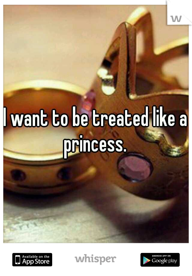I want to be treated like a princess. 