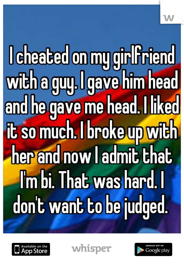 I cheated on my girlfriend with a guy. I gave him head and he gave me head. I liked it so much. I broke up with her and now I admit that I'm bi. That was hard. I don't want to be judged. 