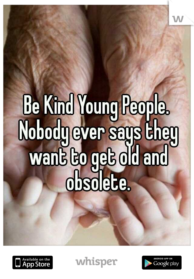 Be Kind Young People. Nobody ever says they want to get old and obsolete.