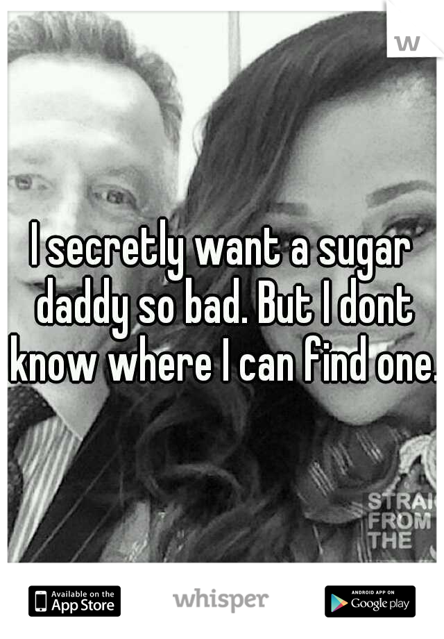 I secretly want a sugar daddy so bad. But I dont know where I can find one. 