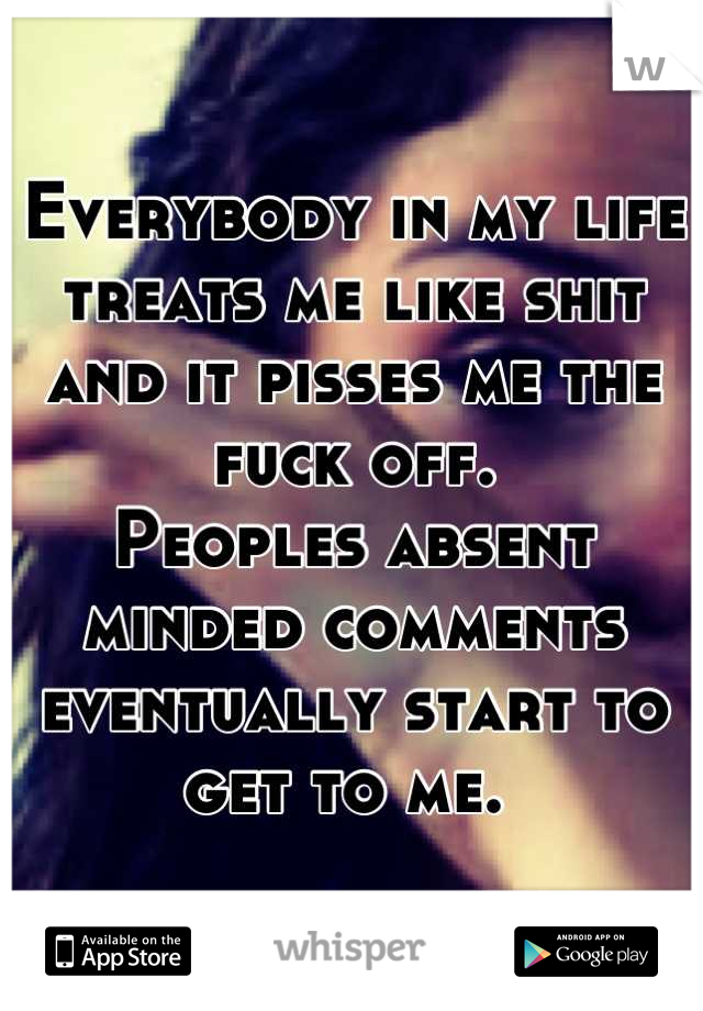 Everybody in my life treats me like shit and it pisses me the fuck off. 
Peoples absent minded comments eventually start to get to me. 