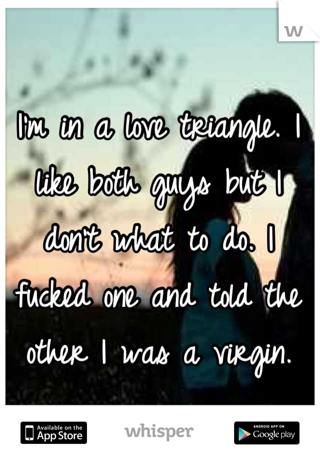 I'm in a love triangle. I like both guys but I don't what to do. I fucked one and told the other I was a virgin.