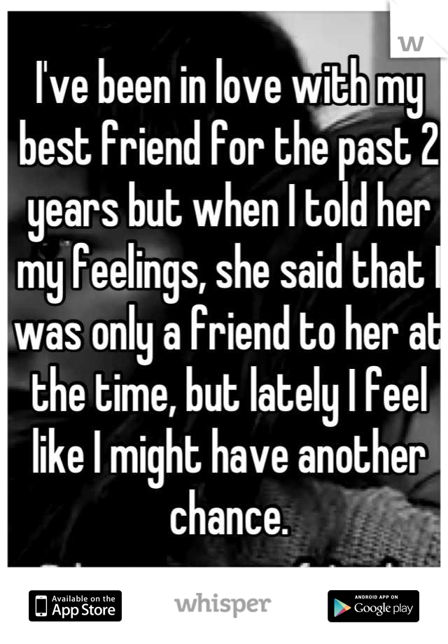 I've been in love with my best friend for the past 2 years but when I told her my feelings, she said that I was only a friend to her at the time, but lately I feel like I might have another chance.