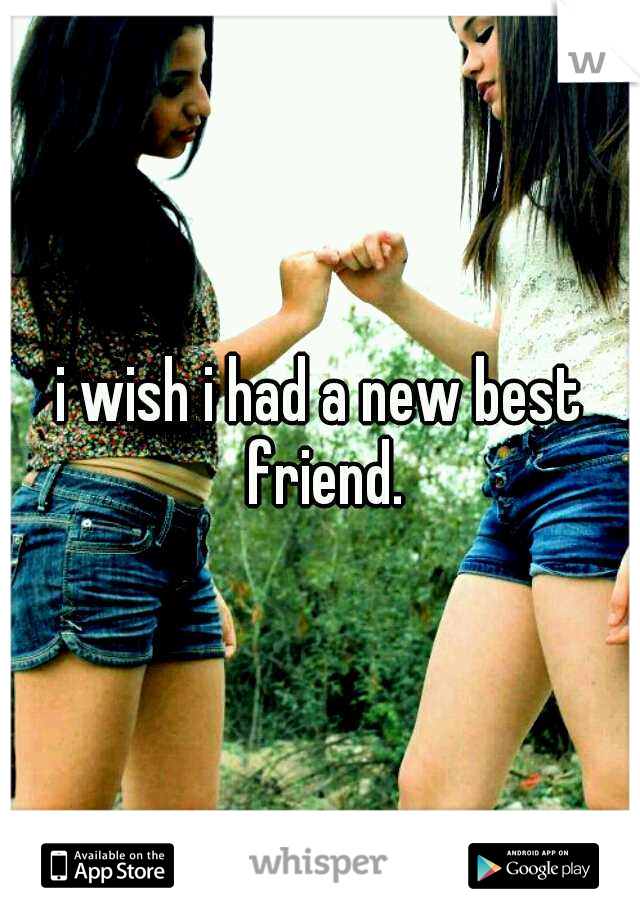 i wish i had a new best friend.