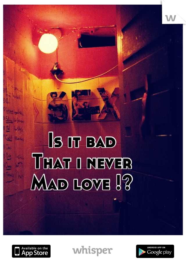 Is it bad 
That i never
Mad love !?