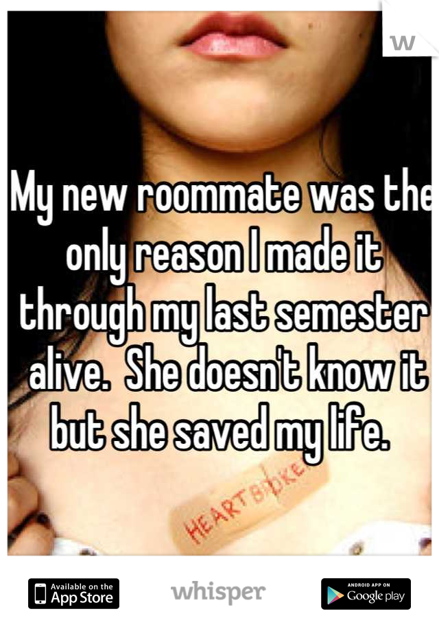 My new roommate was the only reason I made it through my last semester
 alive.  She doesn't know it but she saved my life. 