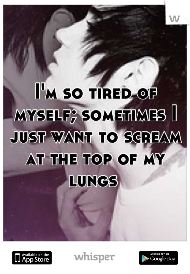 I'm so tired of myself; sometimes I just want to scream at the top of my lungs 