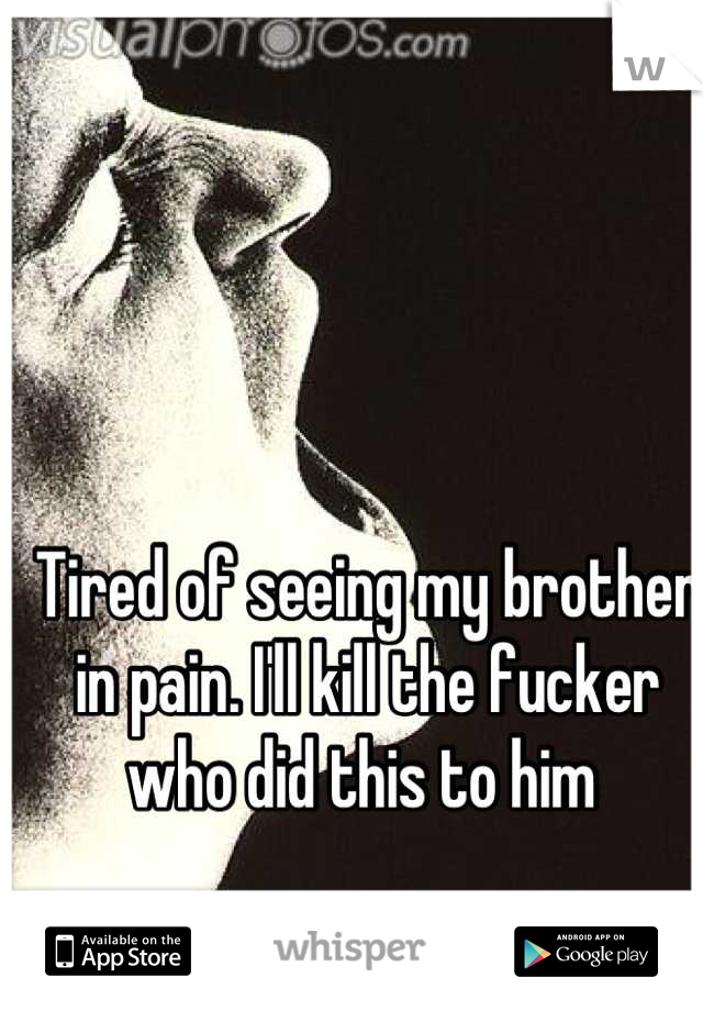 Tired of seeing my brother in pain. I'll kill the fucker who did this to him 