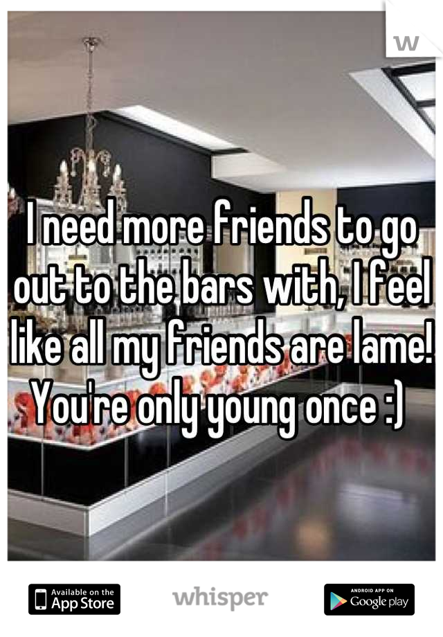 I need more friends to go out to the bars with, I feel like all my friends are lame! You're only young once :) 