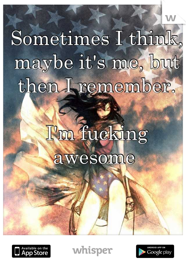 Sometimes I think, maybe it's me, but then I remember. 

I'm fucking awesome 