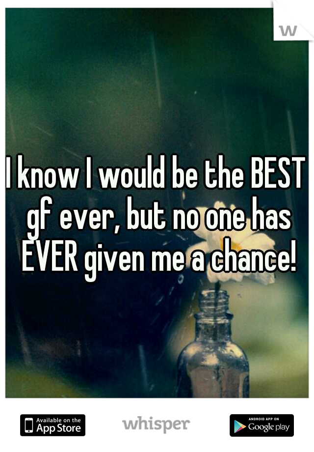 I know I would be the BEST gf ever, but no one has EVER given me a chance!