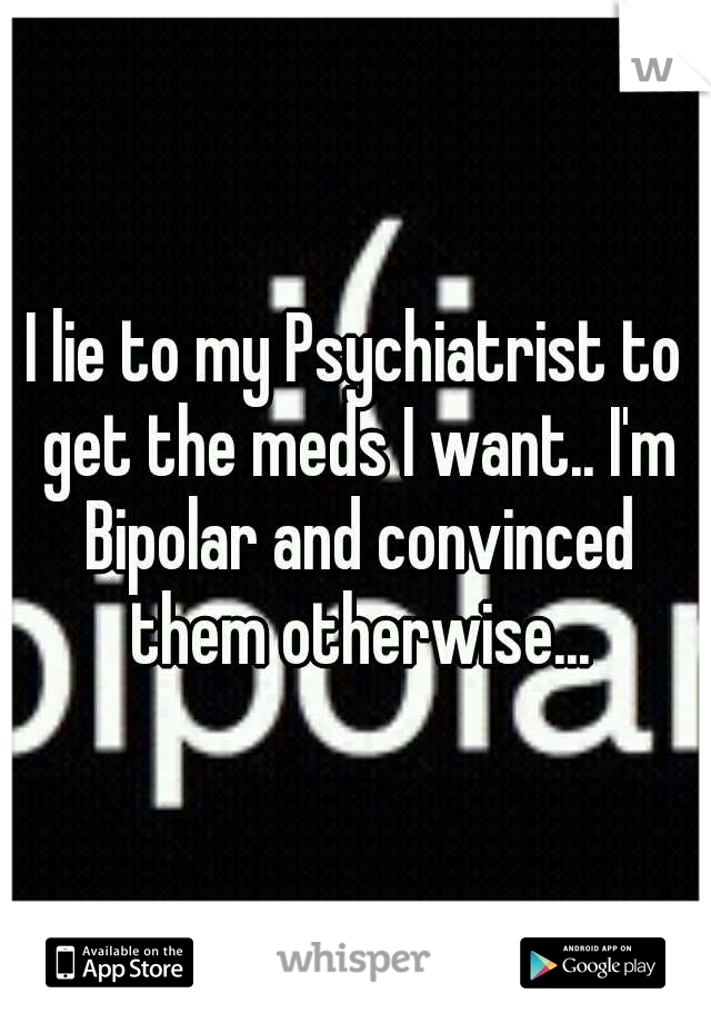 I lie to my Psychiatrist to get the meds I want.. I'm Bipolar and convinced them otherwise...