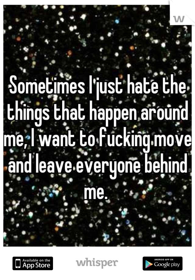 Sometimes I just hate the things that happen around me, I want to fucking move and leave everyone behind me. 