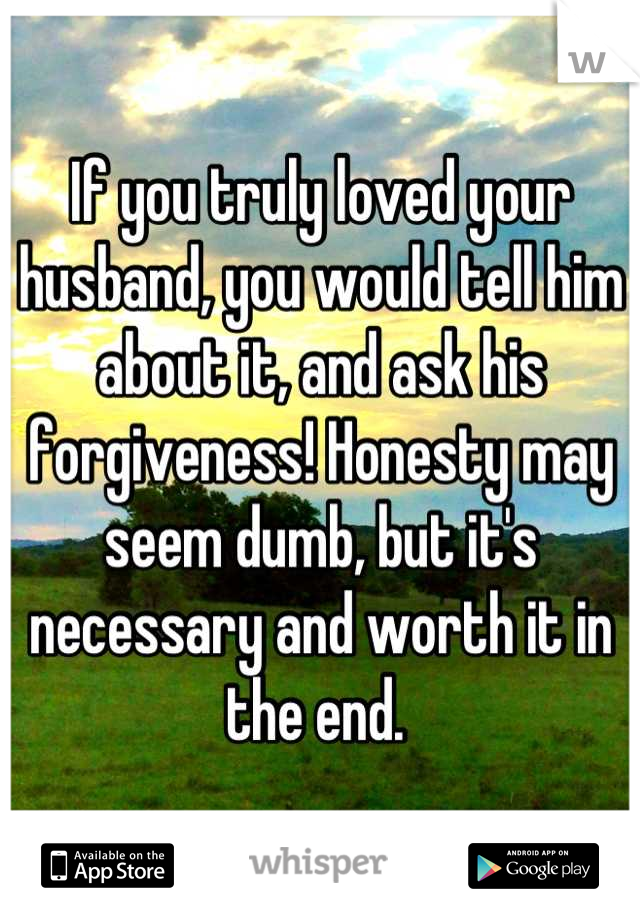 If you truly loved your husband, you would tell him about it, and ask his forgiveness! Honesty may seem dumb, but it's necessary and worth it in the end. 