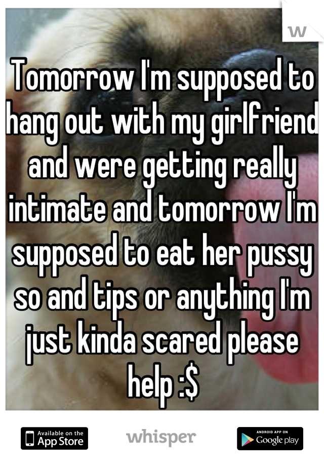 Tomorrow I'm supposed to hang out with my girlfriend and were getting really intimate and tomorrow I'm supposed to eat her pussy so and tips or anything I'm just kinda scared please help :$