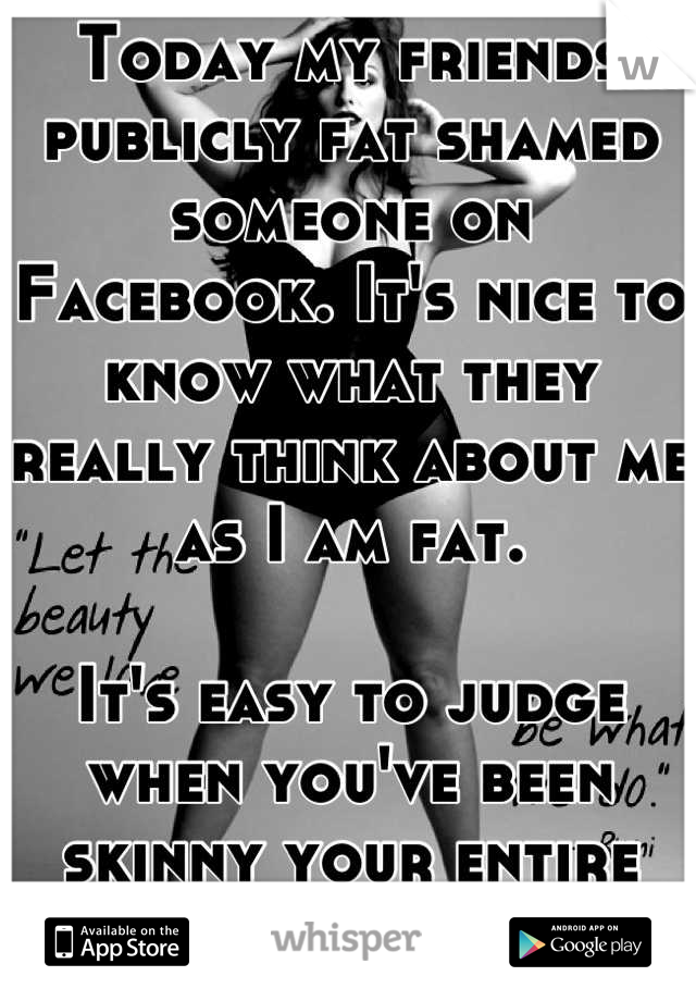 Today my friends publicly fat shamed someone on Facebook. It's nice to know what they really think about me as I am fat. 

It's easy to judge when you've been skinny your entire life. 