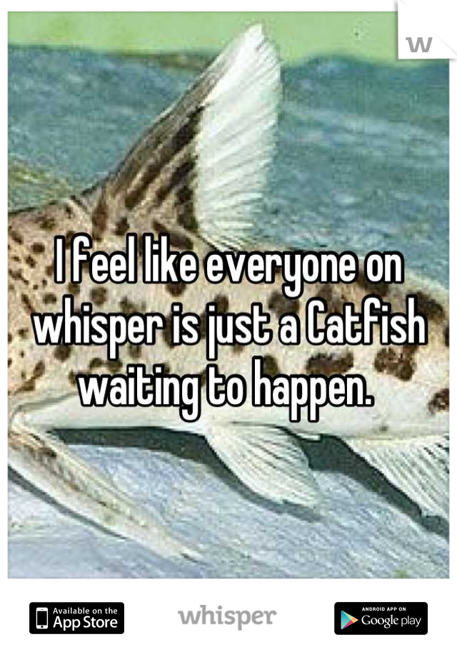 I feel like everyone on whisper is just a Catfish waiting to happen. 