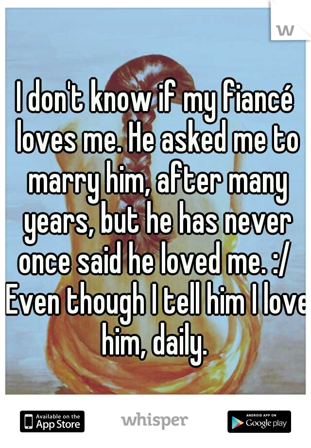 I don't know if my fiancé loves me. He asked me to marry him, after many years, but he has never once said he loved me. :/  Even though I tell him I love him, daily. 