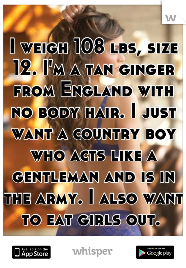I weigh 108 lbs, size 12. I'm a tan ginger from England with no body hair. I just want a country boy who acts like a gentleman and is in the army. I also want to eat girls out. 