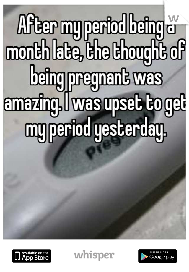 After my period being a month late, the thought of being pregnant was amazing. I was upset to get my period yesterday.