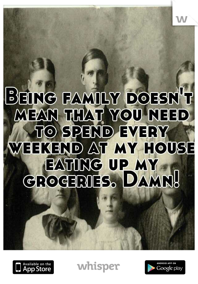 Being family doesn't mean that you need to spend every weekend at my house eating up my groceries. Damn!