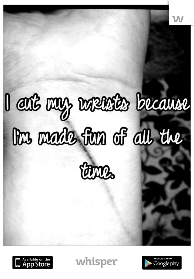 I cut my wrists because I'm made fun of all the time.
