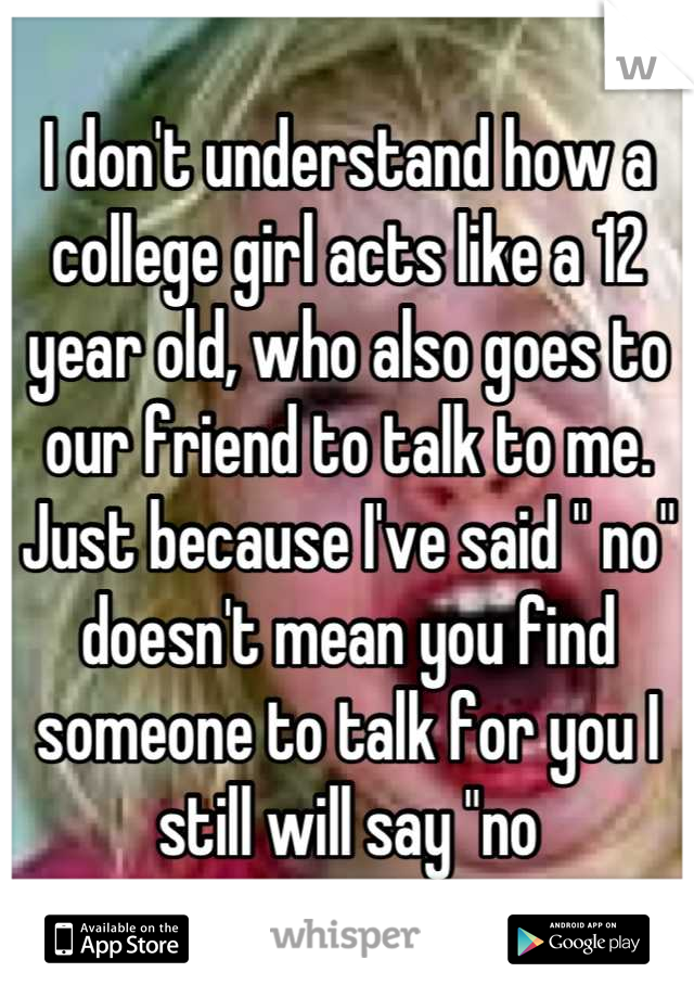I don't understand how a college girl acts like a 12 year old, who also goes to our friend to talk to me. Just because I've said " no" doesn't mean you find someone to talk for you I still will say "no