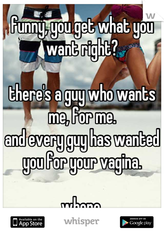 funny, you get what you want right?

there's a guy who wants me, for me.
and every guy has wanted you for your vagina.

whore.