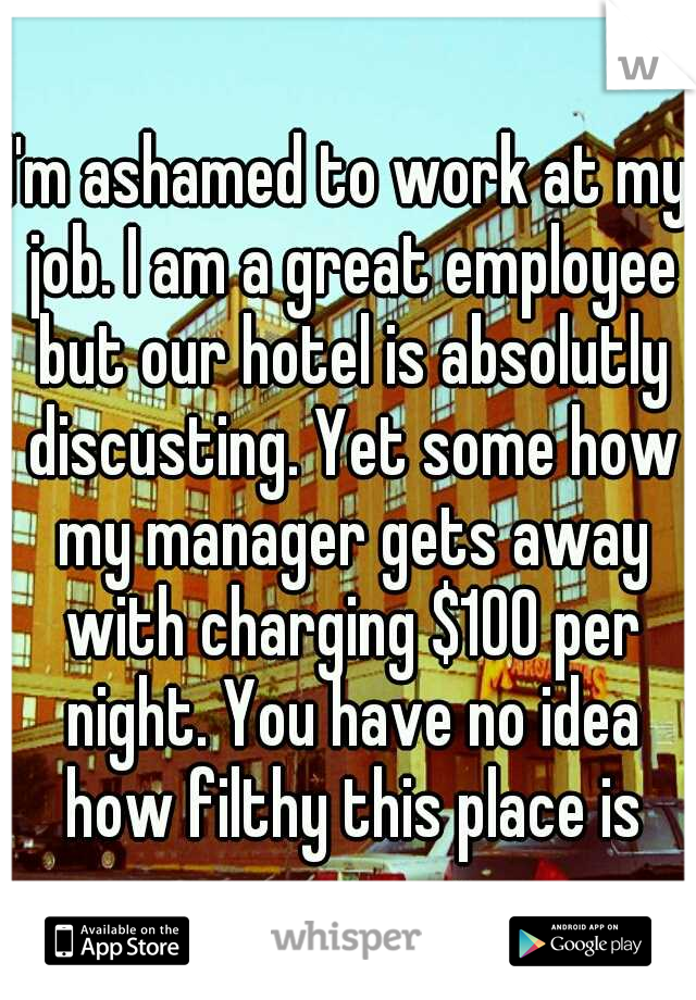 I'm ashamed to work at my job. I am a great employee but our hotel is absolutly discusting. Yet some how my manager gets away with charging $100 per night. You have no idea how filthy this place is