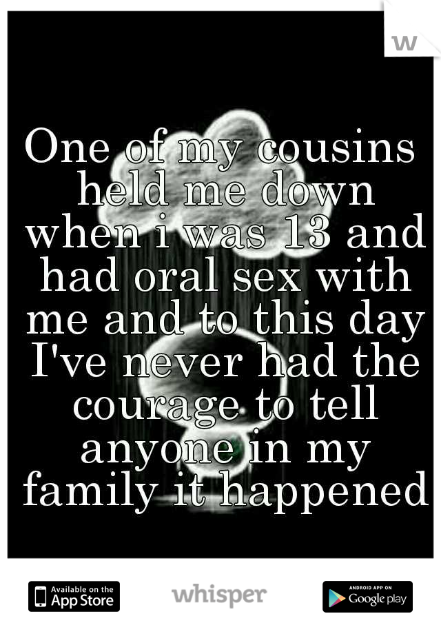 One of my cousins held me down when i was 13 and had oral sex with me and to this day I've never had the courage to tell anyone in my family it happened