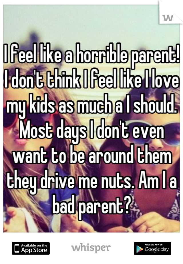I feel like a horrible parent! I don't think I feel like I love my kids as much a I should. Most days I don't even want to be around them they drive me nuts. Am I a bad parent?