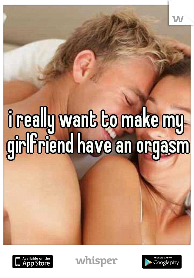 i really want to make my girlfriend have an orgasm