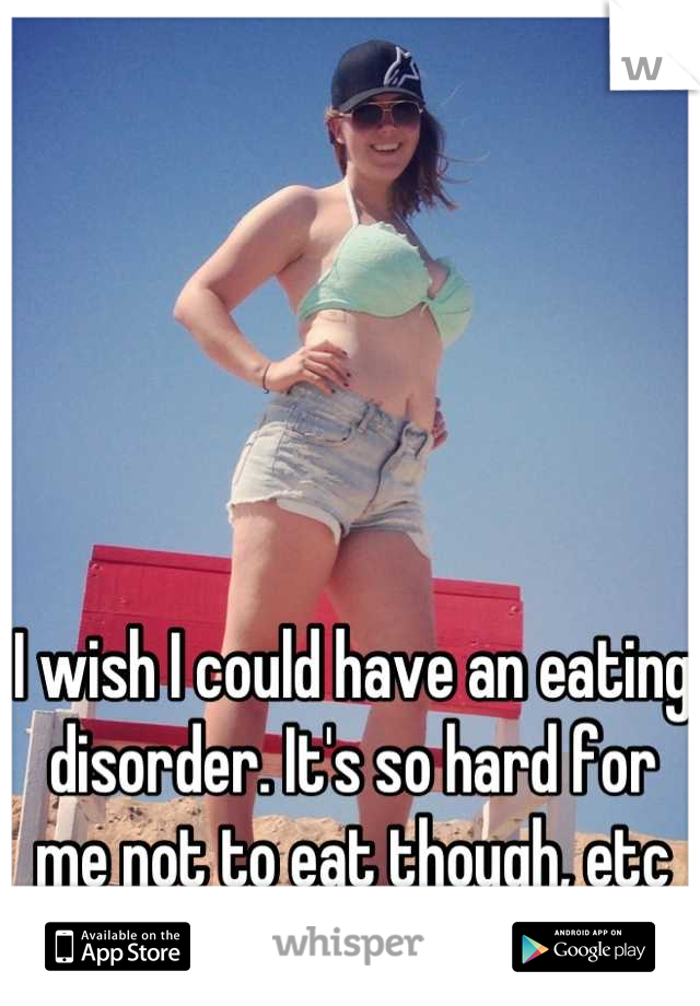 I wish I could have an eating disorder. It's so hard for me not to eat though, etc