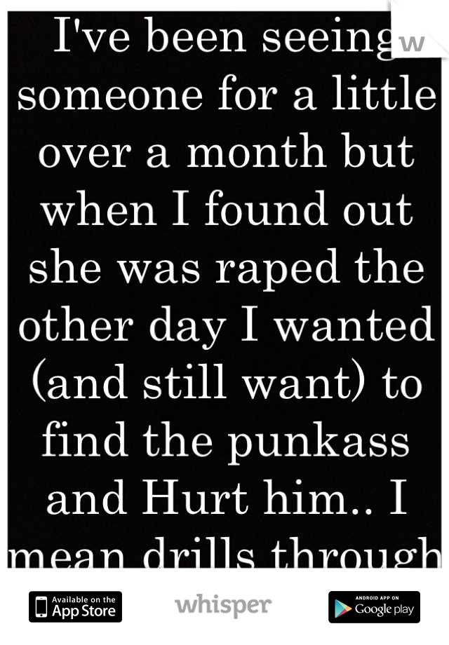 I've been seeing someone for a little over a month but when I found out she was raped the other day I wanted (and still want) to find the punkass and Hurt him.. I mean drills through his knee caps.. 