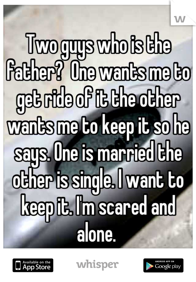 Two guys who is the father?  One wants me to get ride of it the other wants me to keep it so he says. One is married the other is single. I want to keep it. I'm scared and alone. 